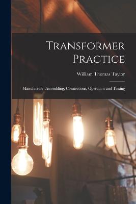 Transformer Practice: Manufacture, Assembling, Connections, Operation and Testing - Taylor, William Thomas