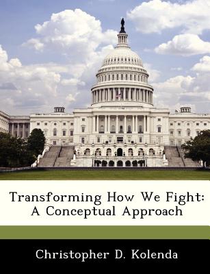 Transforming How We Fight: A Conceptual Approach - Kolenda, Christopher D