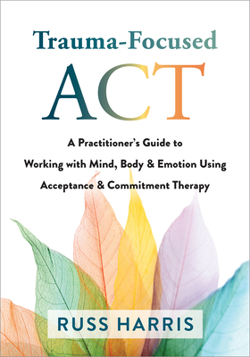 Trauma-Focused ACT: A Practitioner's Guide to Working with Mind, Body, and Emotion Using Acceptance and Commitment Therapy - Harris, Russ, Dr.