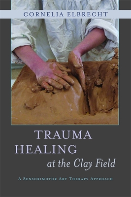 Trauma Healing at the Clay Field: A Sensorimotor Art Therapy Approach - Deuser, Heinz (Foreword by), and Elbrecht, Cornelia