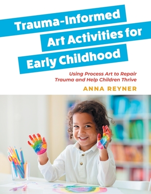 Trauma-Informed Art Activities for Early Childhood: Using Process Art to Repair Trauma and Help Children Thrive - Reyner, Anna, and Kohl, MaryAnn (Foreword by)