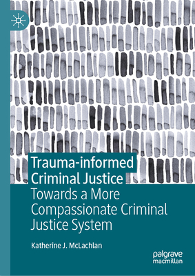 Trauma-Informed Criminal Justice: Towards a More Compassionate Criminal Justice System - McLachlan, Katherine J