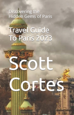 Travel Guide To Paris 2023: Discovering the Hidden Gems of Paris - Cortes, Scott