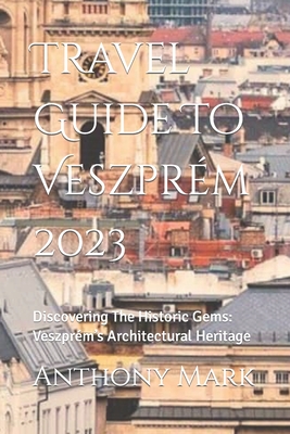 Travel Guide To Veszprm 2023: Discovering The Historic Gems: Veszprm's Architectural Heritage - Mark, Anthony