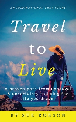 Travel To Live: A proven path from upheaval & uncertainty to living the life you dream - Robson, Sue