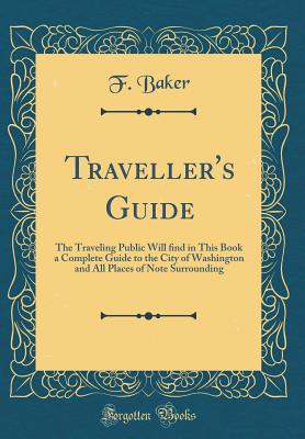 Traveller's Guide: The Traveling Public Will  nd in This Book a Complete Guide to the City of Washington and All Places of Note Surrounding (Classic Reprint) - Baker, F