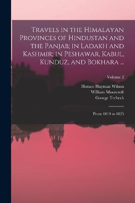 Travels in the Himalayan Provinces of Hindustan and the Panjab; in Ladakh and Kashmir; in Peshawar, Kabul, Kunduz, and Bokhara ...: From 1819 to 1825; Volume 2 - Wilson, Horace Hayman, and Moorcroft, William, and Trebeck, George