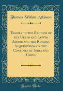 Travels in the Regions of the Upper and Lower Amoor and the Russian Acquisitions on the Confines of India and China (Classic Reprint)