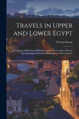 Travels in Upper and Lower Egypt: In Company With Several Divisions of the French Army, During the Campaigns of General Bonaparte in That Country; - Denon, Vivant