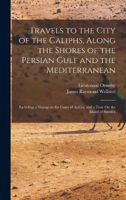 Travels to the City of the Caliphs, Along the Shores of the Persian Gulf and the Mediterranean: Including a Voyage to the Coast of Arabia, and a Tour On the Island of Socotra - Wellsted, James Raymond, and Ormsby, Lieutenant