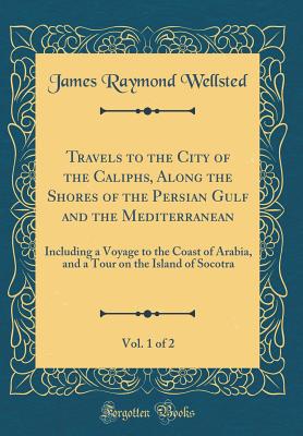 Travels to the City of the Caliphs, Along the Shores of the Persian Gulf and the Mediterranean, Vol. 1 of 2: Including a Voyage to the Coast of Arabia, and a Tour on the Island of Socotra (Classic Reprint) - Wellsted, James Raymond