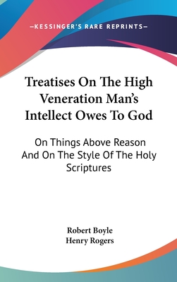 Treatises On The High Veneration Man's Intellect Owes To God: On Things Above Reason And On The Style Of The Holy Scriptures - Boyle, Robert, and Rogers, Henry (Introduction by)