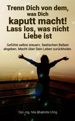 Trenn Dich von dem, was Dich kaputt macht! Lass los, was nicht Liebe ist: Gefhle selbst steuern. Seelischen Ballast abgeben. Macht ber Dein Leben zurckholen. - Uhlig, Mia Charlotte