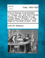 Trial of George Crowninshield, J.J. Knapp, Jun. and John Francis Knapp, for the Murder of Capt. Joseph White, of Salem, on the Night of the Sixth of April, 1830