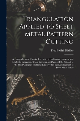 Triangulation Applied to Sheet Metal Pattern Cutting: A Comprehensive Treatise for Cutters, Draftsmen, Foremen and Students; Progressing From the Simplest Phases of the Subject to the Most Complex Problems Employed in the Development of Sheet Metal Patter - Kidder, Fred Smith