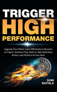 Trigger High Performance: Upgrade Your Mind, Learn Effectively to Become an Expert, Activate Flow State to Take Relentless Action, and Perform At Your Best