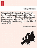 Triumph of Southwark, a Report of the Speeches Delivered at the Dinner, Given by the ... Electors of Southwark, in Commemoration of Sir R. T. W.'s Election for the Borough; ... the 22d of June, 1819.