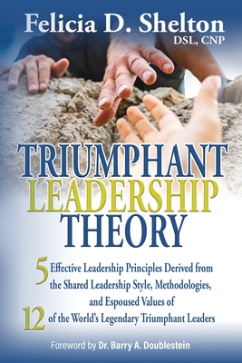 Triumphant Leadership Theory: Five Effective Leadership Principles Derived from the Shared Leadership Style, Methodologies, and Espoused Values of 12 of the World's Legendary Triumphant Leaders - Shelton, Felicia D