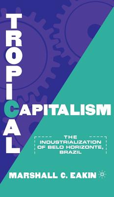 Tropical Capitalism: The Industrialization of Belo Horizonte, Brazil, 1897-1997 - Eakin, M