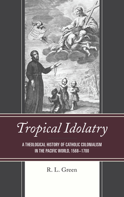 Tropical Idolatry: A Theological History of Catholic Colonialism in the Pacific World, 1568-1700 - Green, R L