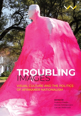 Troubling Images: Visual Culture and the Politics of Afrikaner Nationalism - Freschi, Federico (Editor), and Schmahmann, Brenda (Editor), and Robbroeck, Lize Van (Editor)
