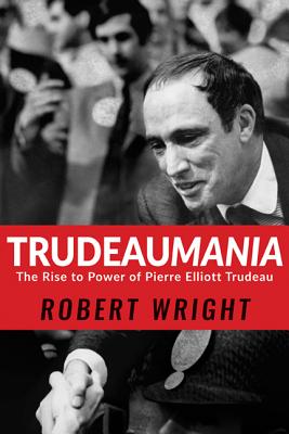 Trudeaumania: The Rise to Power of Pierre Elliott Trudeau - Wright, Robert