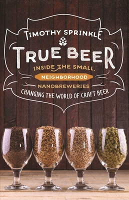 True Beer: Inside the Small, Neighborhood Nanobreweries Changing the World of Craft Beer - Sprinkle, Timothy