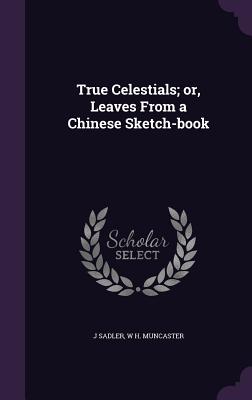 True Celestials; or, Leaves From a Chinese Sketch-book - Sadler, J, and Muncaster, W H