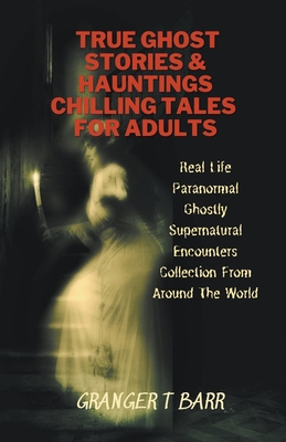 True Ghost Stories And Hauntings: Chilling Tales For Adults: Real Life Paranormal Ghostly Supernatural Encounters Collection From Around The World - Barr, Granger T