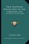 True Happiness Found Only In The Christian Life: In A Series Of Letters (1824)