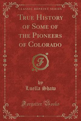 True History of Some of the Pioneers of Colorado (Classic Reprint) - Shaw, Luella