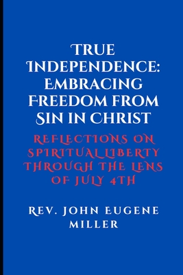 True Independence: Embracing Freedom from Sin in Christ: Reflections on Spiritual Liberty Through the Lens of July 4th - Miller, John Eugene