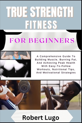 TRUE STRENGTH FITNESS For Beginners: A Comprehensive Guide To Building Muscle, Burning Fat, And Achieving Peak Health With Easy-To-Follow Workouts, Nutritional Tips, And Motivational Strategies - Lugo, Robert