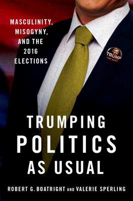 Trumping Politics as Usual: Masculinity, Misogyny, and the 2016 Elections - Boatright, Robert G, and Sperling, Valerie