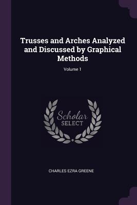 Trusses and Arches Analyzed and Discussed by Graphical Methods; Volume 1 - Greene, Charles Ezra