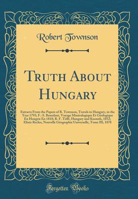 Truth about Hungary: Extracts from the Papers of R. Townson, Travels in Hungary, in the Year 1793; F.-S. Beaudant, Voyage Minralogique Et Gologique En Hongrie En 1818; B. F. Tefft, Hungary and Kossuth, 1852; Elise Reclus, Nouvelle Gographie Univer - Townson, Robert