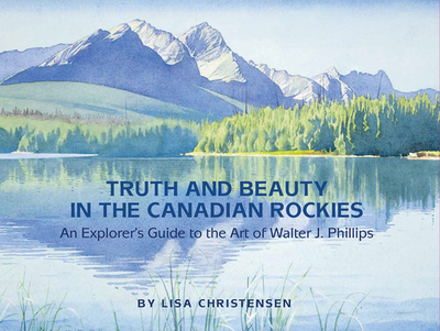 Truth and Beauty in the Canadian Rockies: An Explorer's Guide to the Art of Walter J. Phillips - Christensen, Lisa