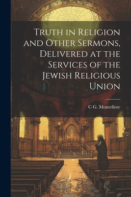 Truth in Religion and Other Sermons, Delivered at the Services of the Jewish Religious Union - Montefiore, C G 1858-1938