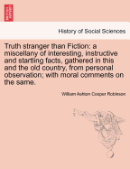 Truth Stranger Than Fiction: A Miscellany of Interesting, Instructive and Startling Facts, Gathered in This and the Old Country, from Personal Observation; With Moral Comments on the Same.