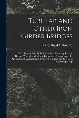 Tubular and Other Iron Girder Bridges: Particularly Describing the Britannia and Conway Tubular Bridges; With a Sketch of Iron Bridges and Illustrations of the Application of Malleable Iron to the Art of Bridge-Building. With Wood Engravings - Dempsey, George Drysdale