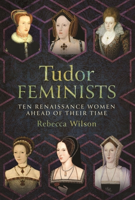 Tudor Feminists: 10 Renaissance Women Ahead of their Time - Wilson, Rebecca