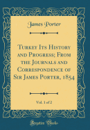 Turkey Its History and Progress; From the Journals and Correspondence of Sir James Porter, 1854, Vol. 1 of 2 (Classic Reprint)