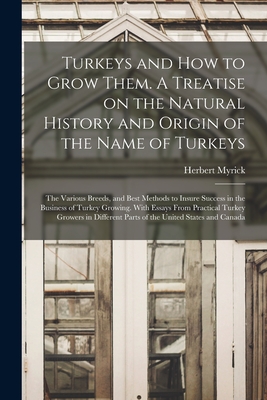 Turkeys and How to Grow Them. A Treatise on the Natural History and Origin of the Name of Turkeys; the Various Breeds, and Best Methods to Insure Success in the Business of Turkey Growing. With Essays From Practical Turkey Growers in Different Parts Of... - Myrick, Herbert B 1860 (Creator)