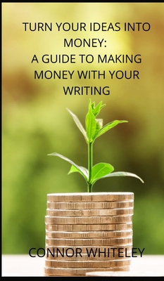 Turn Your Ideas Into Money: A Guide to Making Money With Your Writing - Whiteley, Connor