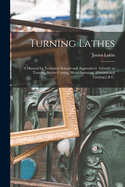 Turning Lathes: A Manual for Technical Schools and Apprentices: A Guide to Turning, Screw-Cutting, Metal-Spinning, [Ornamental Turning, ] & C.