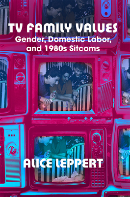 TV Family Values: Gender, Domestic Labor, and 1980s Sitcoms - Leppert, Alice