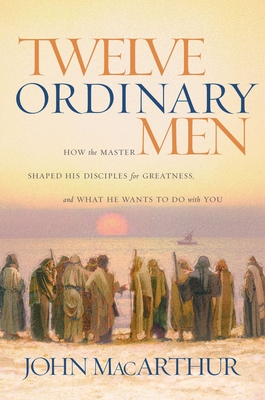 Twelve Ordinary Men: How the Master Shaped His Disciples for Greatness, and What He Wants to Do with You - MacArthur, John F