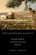 Twilight of the Saints: Everyday Religion in Ottoman Syria and Palestine