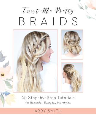 Twist Me Pretty Braids: 45 Step-By-Step Tutorials for Beautiful, Everyday Hairstyles - Smith, Abby