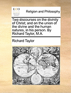 Two Discourses on the Divinity of Christ; And on the Union of the Divine and the Human Natures, in His Person. by Richard Taylor, M.a